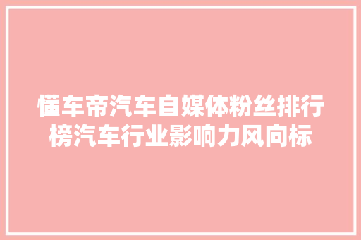 懂车帝汽车自媒体粉丝排行榜汽车行业影响力风向标