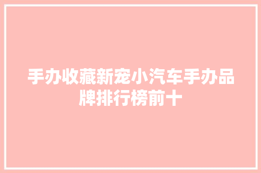 手办收藏新宠小汽车手办品牌排行榜前十