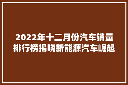 2022年十二月份汽车销量排行榜揭晓新能源汽车崛起，传统车企转型升级