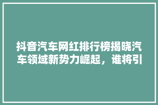 抖音汽车网红排行榜揭晓汽车领域新势力崛起，谁将引领潮流