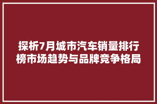 探析7月城市汽车销量排行榜市场趋势与品牌竞争格局