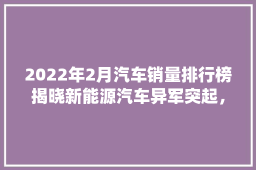 2022年2月汽车销量排行榜揭晓新能源汽车异军突起，传统车企面临挑战