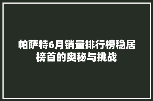 帕萨特6月销量排行榜稳居榜首的奥秘与挑战