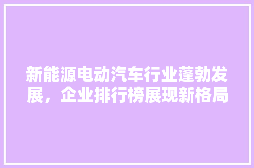 新能源电动汽车行业蓬勃发展，企业排行榜展现新格局