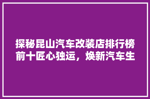 探秘昆山汽车改装店排行榜前十匠心独运，焕新汽车生活