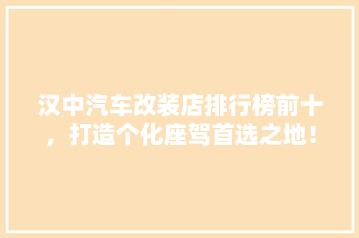 汉中汽车改装店排行榜前十，打造个化座驾首选之地！