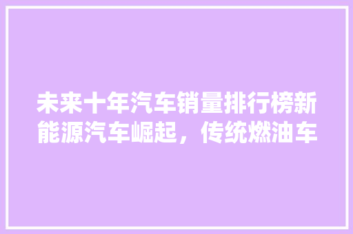 未来十年汽车销量排行榜新能源汽车崛起，传统燃油车面临挑战