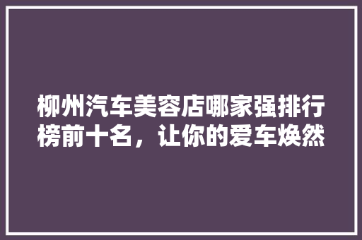 柳州汽车美容店哪家强排行榜前十名，让你的爱车焕然一新！
