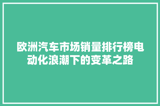欧洲汽车市场销量排行榜电动化浪潮下的变革之路