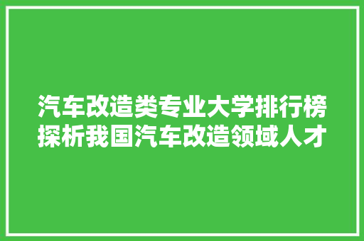 汽车改造类专业大学排行榜探析我国汽车改造领域人才培养新趋势