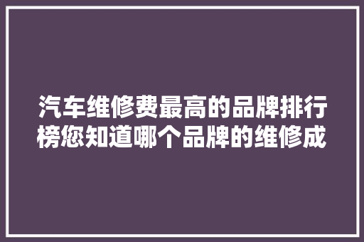 汽车维修费最高的品牌排行榜您知道哪个品牌的维修成本最高吗