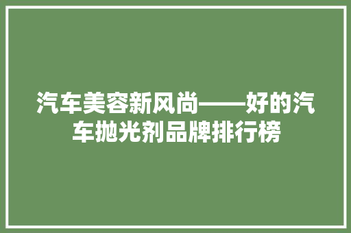 汽车美容新风尚——好的汽车抛光剂品牌排行榜
