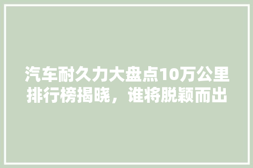 汽车耐久力大盘点10万公里排行榜揭晓，谁将脱颖而出