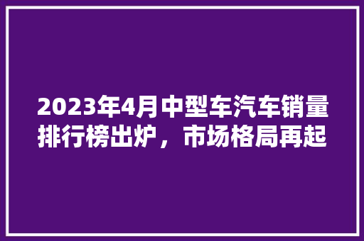 2023年4月中型车汽车销量排行榜出炉，市场格局再起波澜