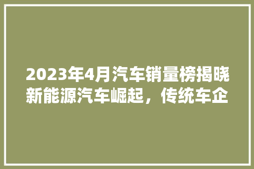 2023年4月汽车销量榜揭晓新能源汽车崛起，传统车企转型加速