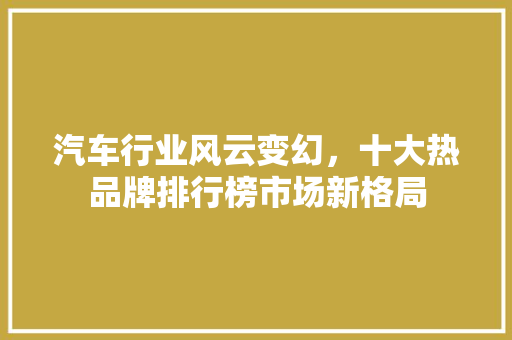 汽车行业风云变幻，十大热品牌排行榜市场新格局