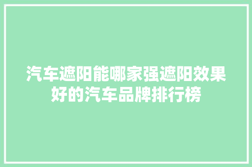 汽车遮阳能哪家强遮阳效果好的汽车品牌排行榜