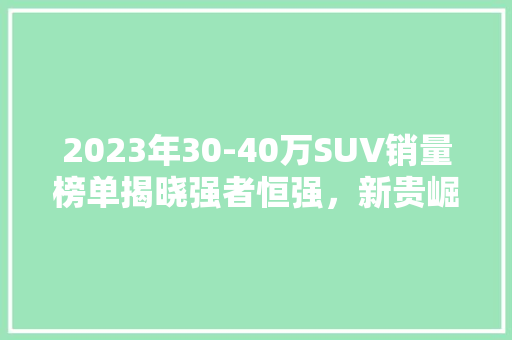 2023年30-40万SUV销量榜单揭晓强者恒强，新贵崛起