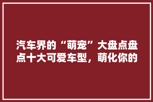 汽车界的“萌宠”大盘点盘点十大可爱车型，萌化你的心！