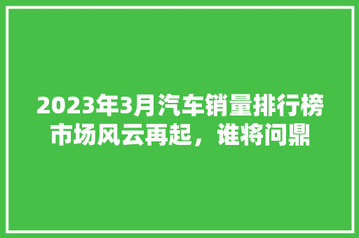 2023年3月汽车销量排行榜市场风云再起，谁将问鼎