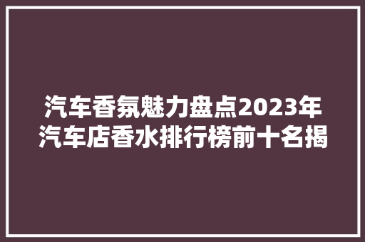 汽车香氛魅力盘点2023年汽车店香水排行榜前十名揭晓