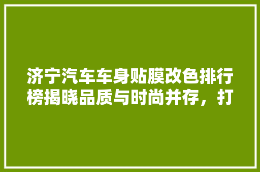 济宁汽车车身贴膜改色排行榜揭晓品质与时尚并存，打造个化出行新风尚
