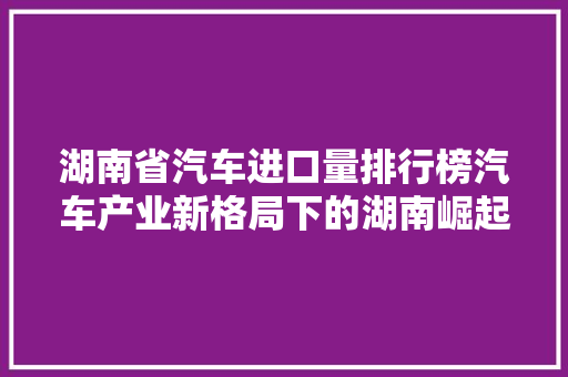 湖南省汽车进口量排行榜汽车产业新格局下的湖南崛起