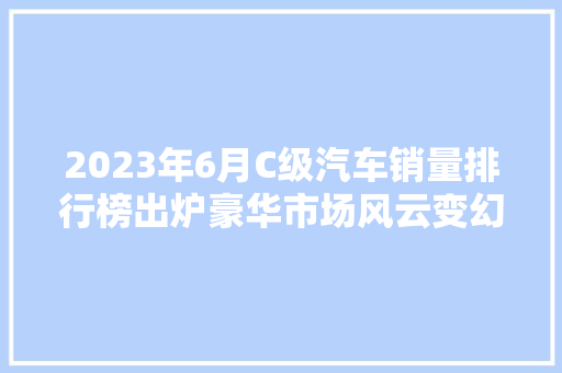 2023年6月C级汽车销量排行榜出炉豪华市场风云变幻，谁能独领风骚