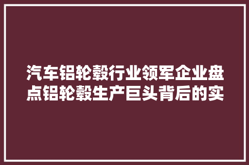 汽车铝轮毂行业领军企业盘点铝轮毂生产巨头背后的实力与步骤