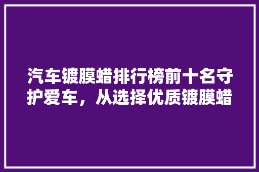 汽车镀膜蜡排行榜前十名守护爱车，从选择优质镀膜蜡开始
