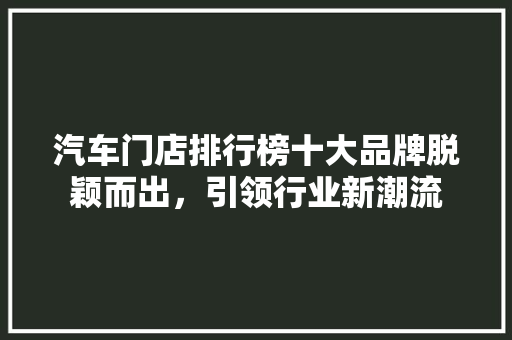 汽车门店排行榜十大品牌脱颖而出，引领行业新潮流  第1张
