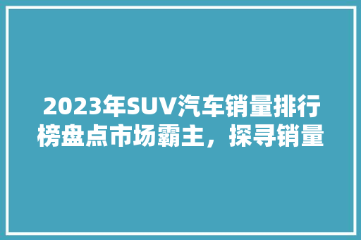 2023年SUV汽车销量排行榜盘点市场霸主，探寻销量背后的秘密