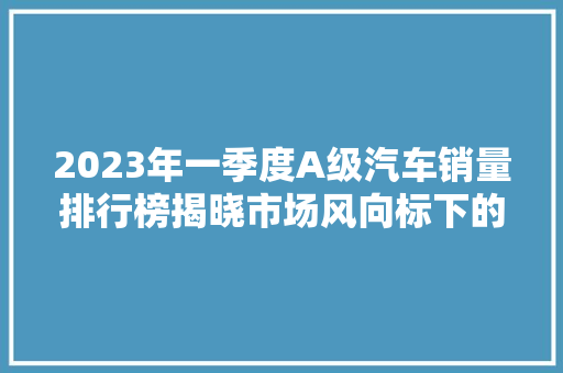 2023年一季度A级汽车销量排行榜揭晓市场风向标下的品牌新格局  第1张