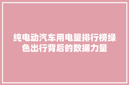 纯电动汽车用电量排行榜绿色出行背后的数据力量