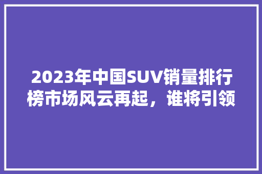 2023年中国SUV销量排行榜市场风云再起，谁将引领潮流  第1张
