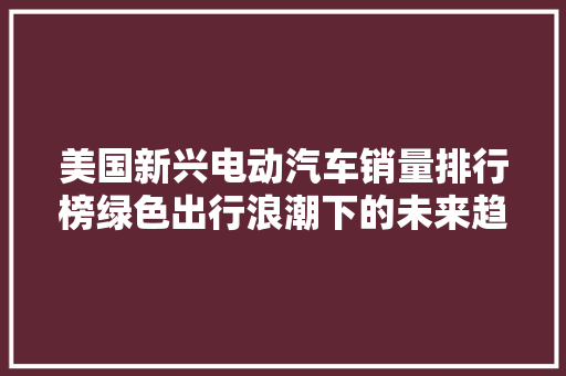 美国新兴电动汽车销量排行榜绿色出行浪潮下的未来趋势
