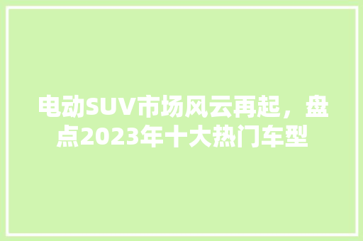 电动SUV市场风云再起，盘点2023年十大热门车型