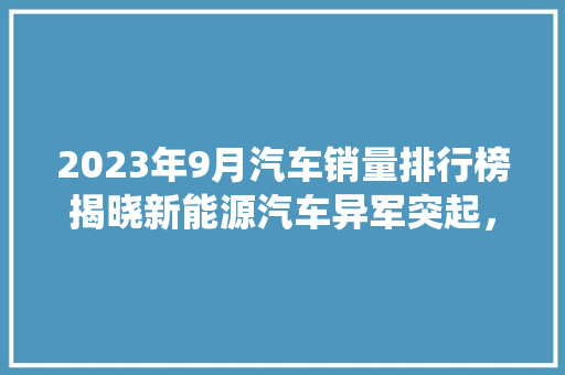 2023年9月汽车销量排行榜揭晓新能源汽车异军突起，传统车企面临挑战