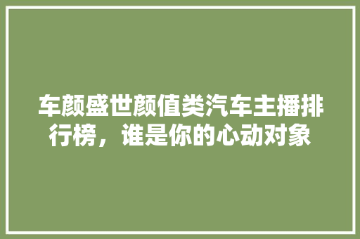 车颜盛世颜值类汽车主播排行榜，谁是你的心动对象