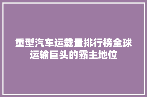 重型汽车运载量排行榜全球运输巨头的霸主地位