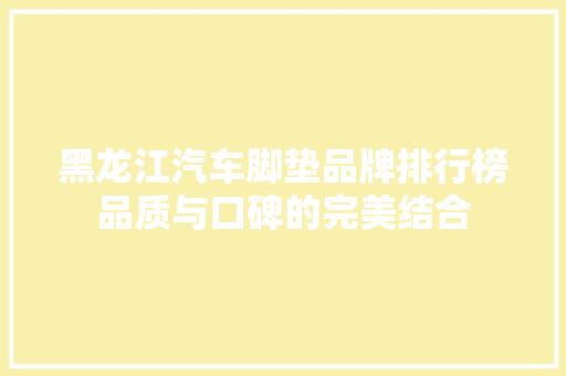 黑龙江汽车脚垫品牌排行榜品质与口碑的完美结合