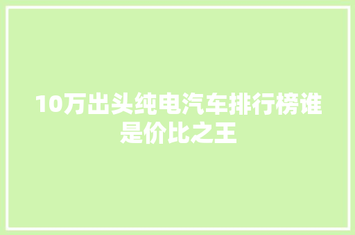 10万出头纯电汽车排行榜谁是价比之王