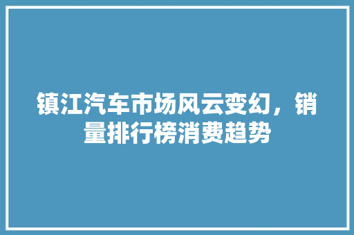 镇江汽车市场风云变幻，销量排行榜消费趋势
