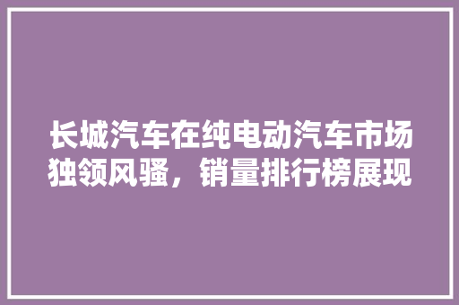 长城汽车在纯电动汽车市场独领风骚，销量排行榜展现强大实力