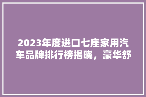 2023年度进口七座家用汽车品牌排行榜揭晓，豪华舒适与能并重
