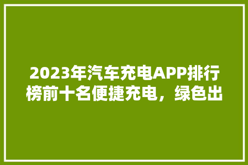 2023年汽车充电APP排行榜前十名便捷充电，绿色出行