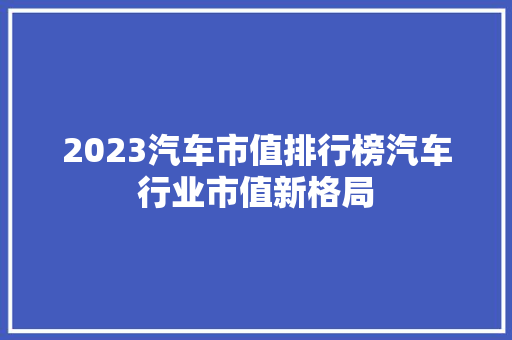 2023汽车市值排行榜汽车行业市值新格局