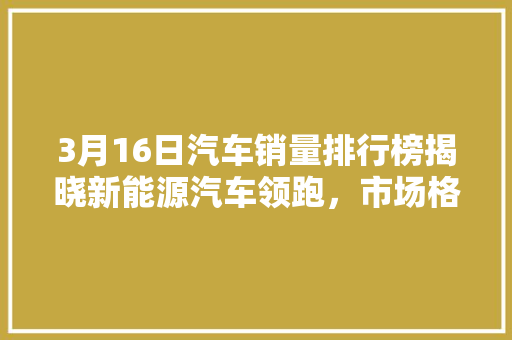 3月16日汽车销量排行榜揭晓新能源汽车领跑，市场格局再塑