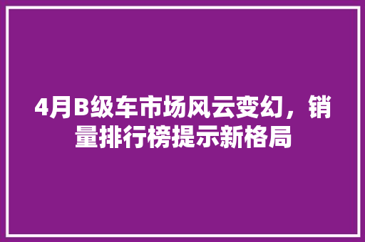 4月B级车市场风云变幻，销量排行榜提示新格局