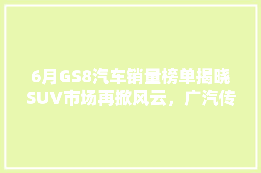6月GS8汽车销量榜单揭晓SUV市场再掀风云，广汽传祺强势领跑